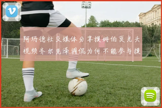 阿玛德社交媒体分享摸姆伯莫光头视频齐尔克泽调侃为何不能参与摸头活动