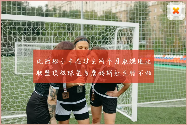 比西称小卡在过去两个月表现堪比联盟顶级球星与詹姆斯杜兰特不相上下