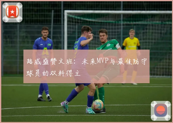 路威盛赞文班：未来MVP与最佳防守球员的双料得主