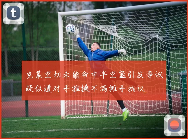 克莱空切未能命中半空篮引发争议疑似遭对手推搡不满摊手抗议