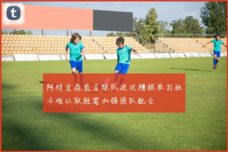 阿特金森直言球队进攻糟糕单打独斗难以取胜需加强团队配合
