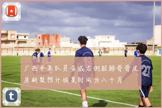 广西平果队员黄威右侧胫腓骨骨皮质断裂预计恢复时间为八个月