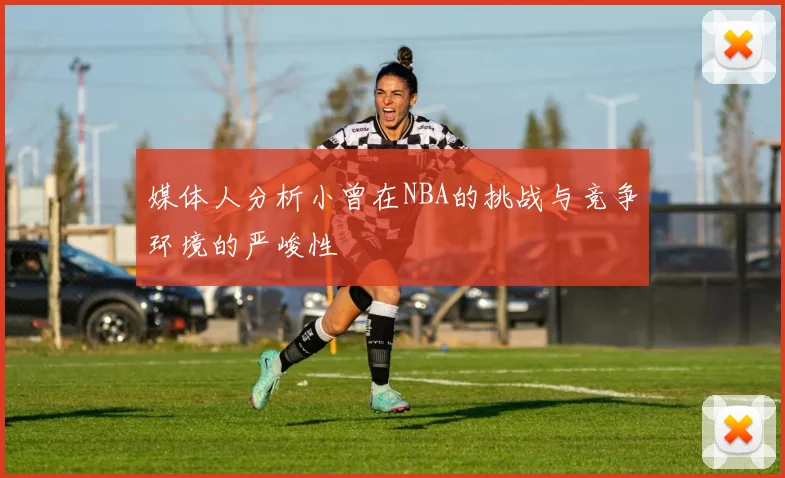 媒体人分析小曾在NBA的挑战与竞争环境的严峻性
