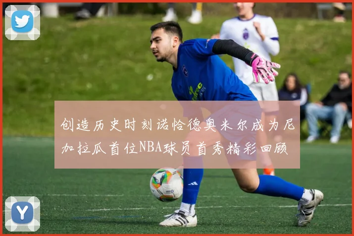 创造历史时刻诺恰德奥米尔成为尼加拉瓜首位NBA球员首秀精彩回顾